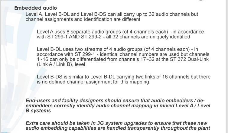 3G SDI Some things to Consider Embedded audio Level A, Level B-DL and Level B-DS can all carry up to 32 audio channels but channel assignments and identification are different Level A uses 8 separate
