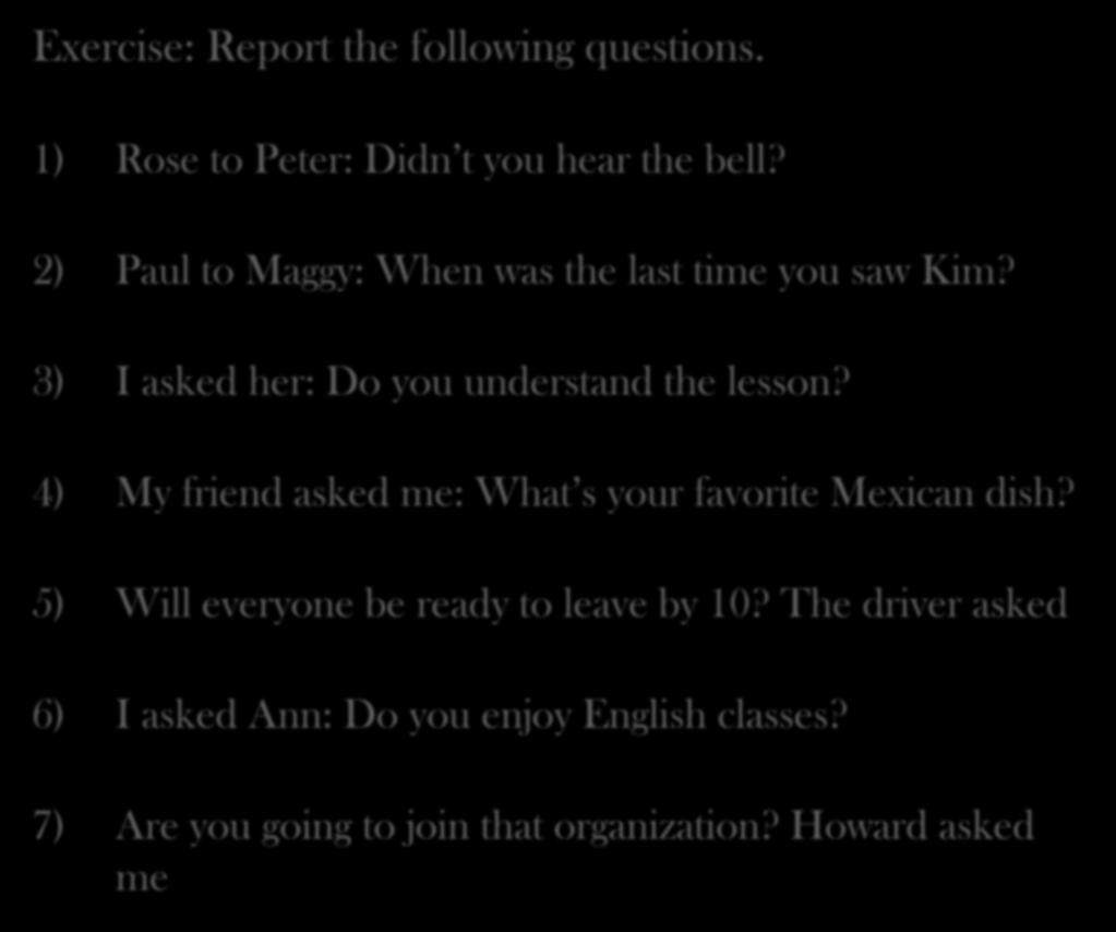 Exercise: Report the following questions. 1) Rose to Peter: Didn t you hear the bell? 2) Paul to Maggy: When was the last time you saw Kim? 3) I asked her: Do you understand the lesson?