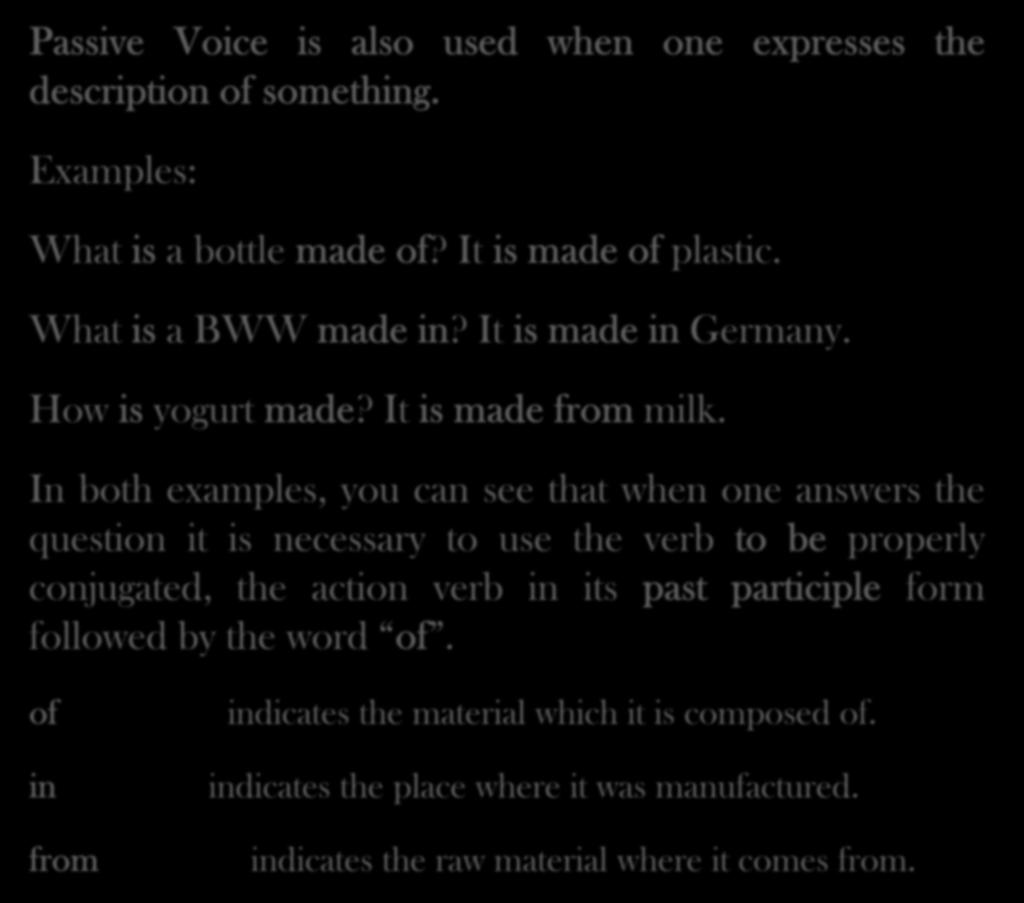 Passive Voice is also used when one expresses the description of something. Examples: What is a bottle made of? It is made of plastic. What is a BWW made in? It is made in Germany. How is yogurt made?