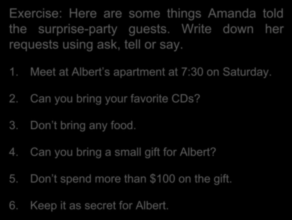 Exercise: Here are some things Amanda told the surprise-party guests. Write down her requests using ask, tell or say. 1. Meet at Albert s apartment at 7:30 on Saturday. 2.