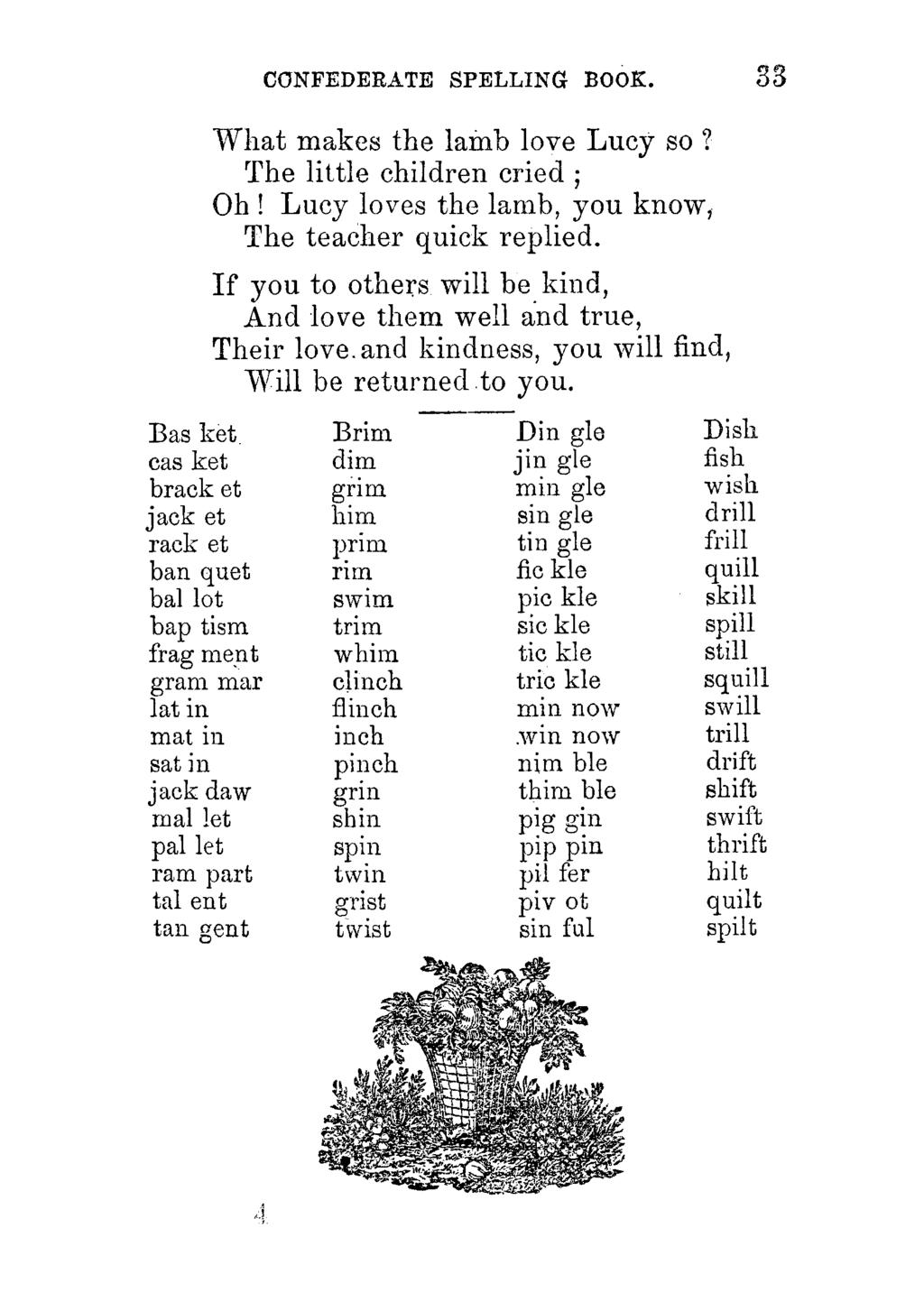 CONFEDERATE SPELLING BOOK. 33 What makes the lamb love Lucy so? The little children cried ; Oh! Lucy loves the lamb, you know, The teacher quick replied.