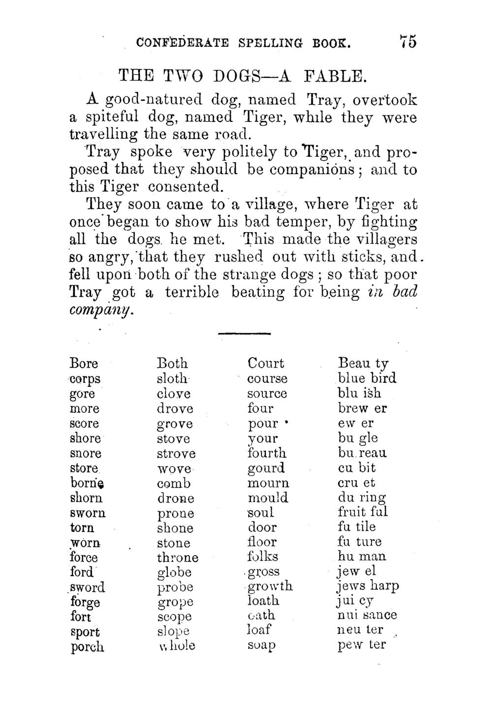 CONFEDERATE SPELLING BOOK. 75 THE TWO DOGS A FABLE. A good-natured dog, named Tray, overtook a spiteful dog, named Tiger, while they were travelling the same road.