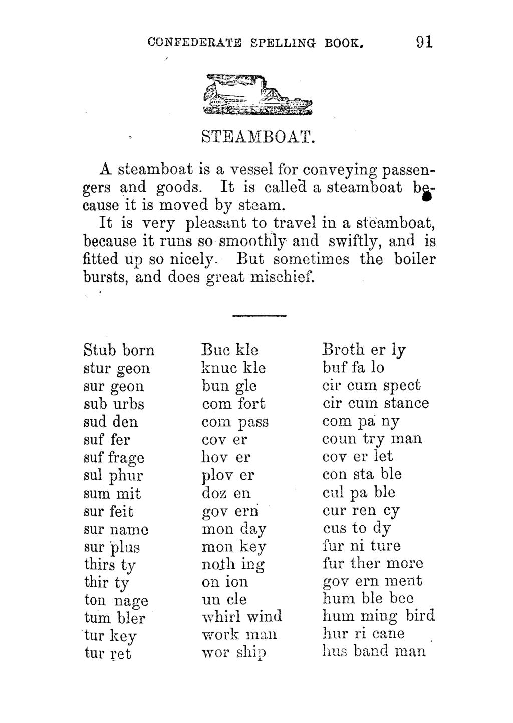 CONFEDERATE SPELLING BOOK. 91 STEAMBOAT. A steamboat is a vessel for conveying passengers and goods. It is called a steamboat because it is moved by steam.