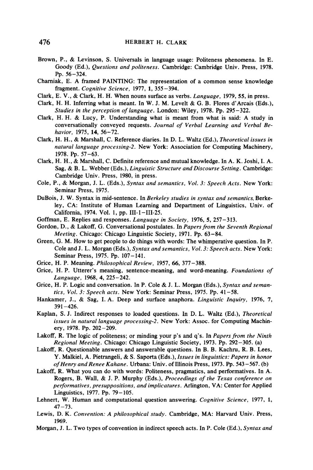 476 HERBERT H. CLARK Brown, P., & Levinson, S. Universals in language usage: Politeness phenomena. In E. Goody (Ed.), Questions and politeness. Cambridge: Cambridge Univ. Press, 1978. Pp. 56-324.