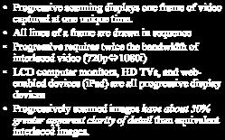 All lines of a frame are drawn in sequence Progressive requires twice the bandwidth of interlaced video (720p 1080i) LCD computer monitors, HD
