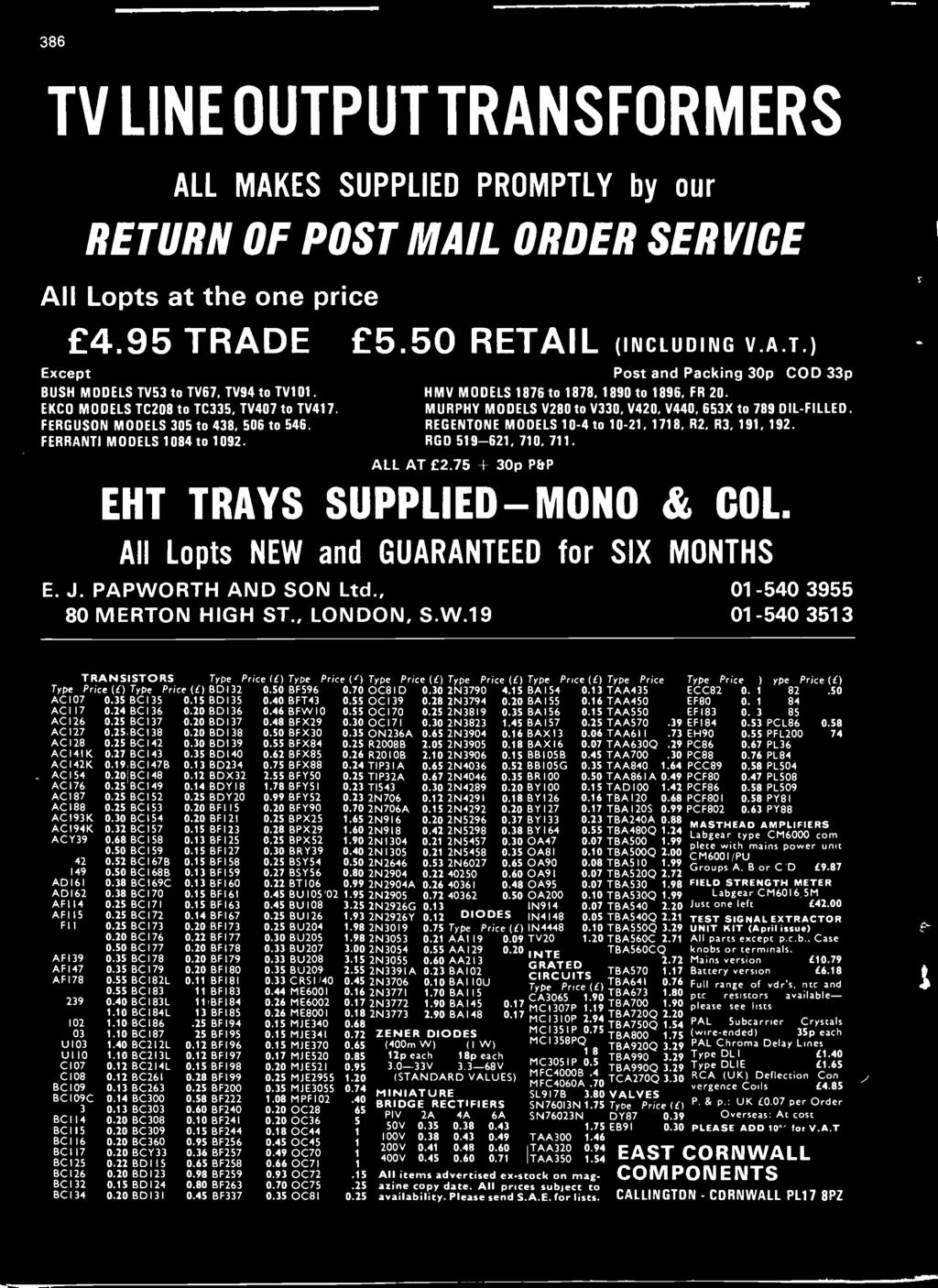 386 TV LINE OUTPUT TRANSFORMERS ALL MAKES SUPPLIED PROMPTLY by our RETURN OF POST MAIL ORDER SERVICE All Lopts at the one price Except 4.95 TRADE 5.50 RETAIL (INCLUDING V.A.T.) BUSH MODELS TV53 to TV67, TV94 to TV101 EKCO MODELS TC208 to TC335, TV407 to TV417.