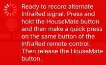 When you are ready make a short press of the button on the remote control whose signal you want to record and then release the HouseMate button.