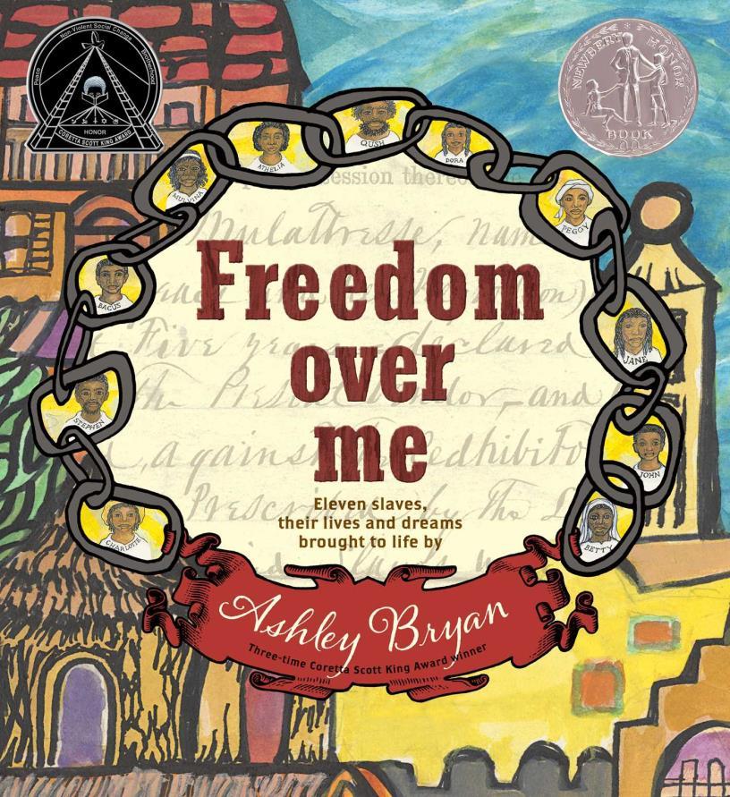 2017 Honor Book Freedom Over Me: Eleven Slaves, Their Lives and Dreams Brought to Life by Ashley Bryan Using original slave auction and plantation estate documents, contrasts the monetary