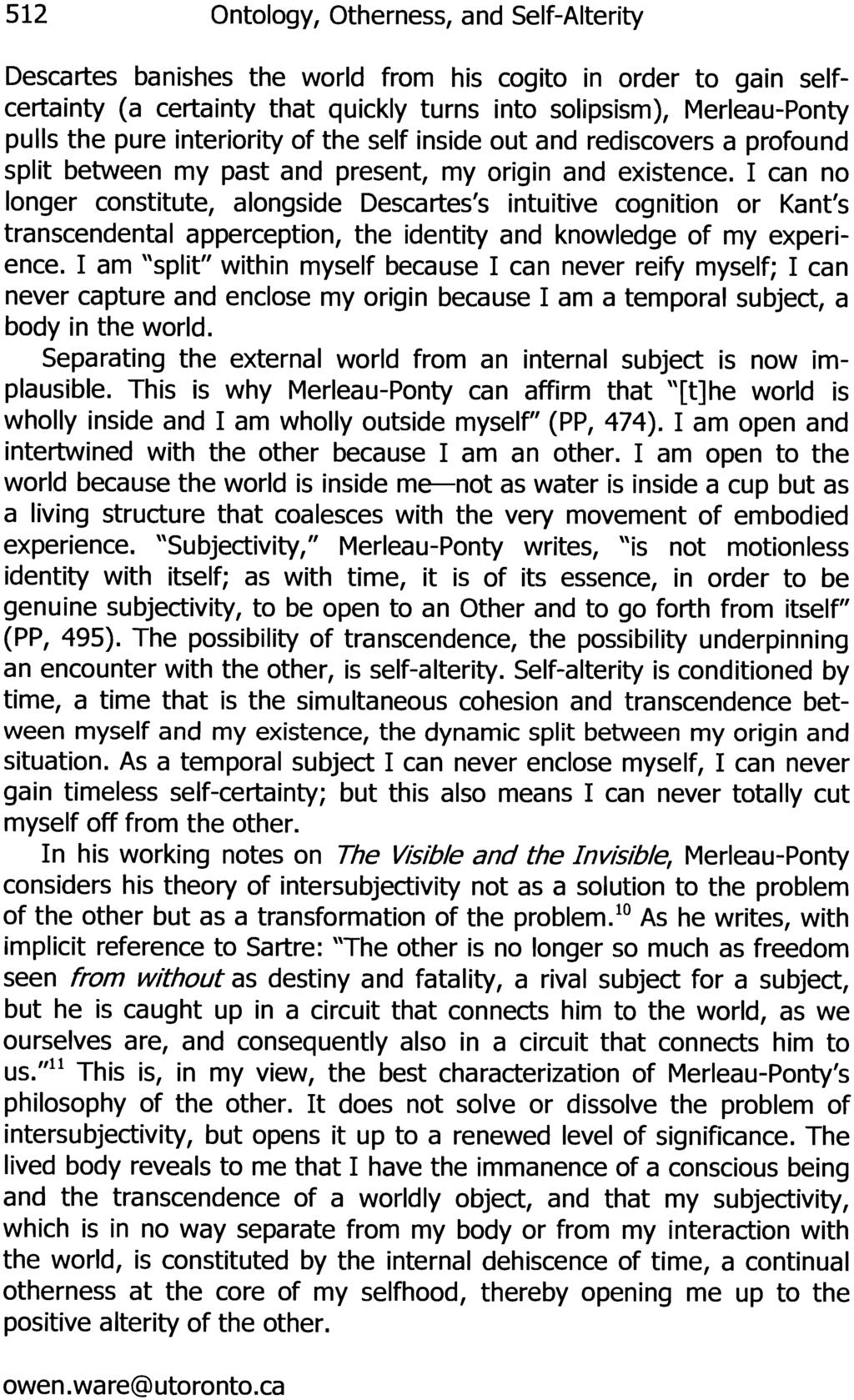 512 Ontology, Otherness, and Self-Alterity Descartes banishes the world from his cogito in order to gain selfcertainty (a certainty that quickly turns into solipsisrn), Merleau-Ponty pulls the pure