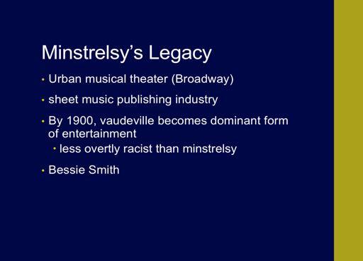 The minstrelsy left a significant legacy in various aspects of American Popular Music CLICK Urban musical theater (which was the origin genre of Broadway) developed out of minstrelsy CLICK Minstrelsy