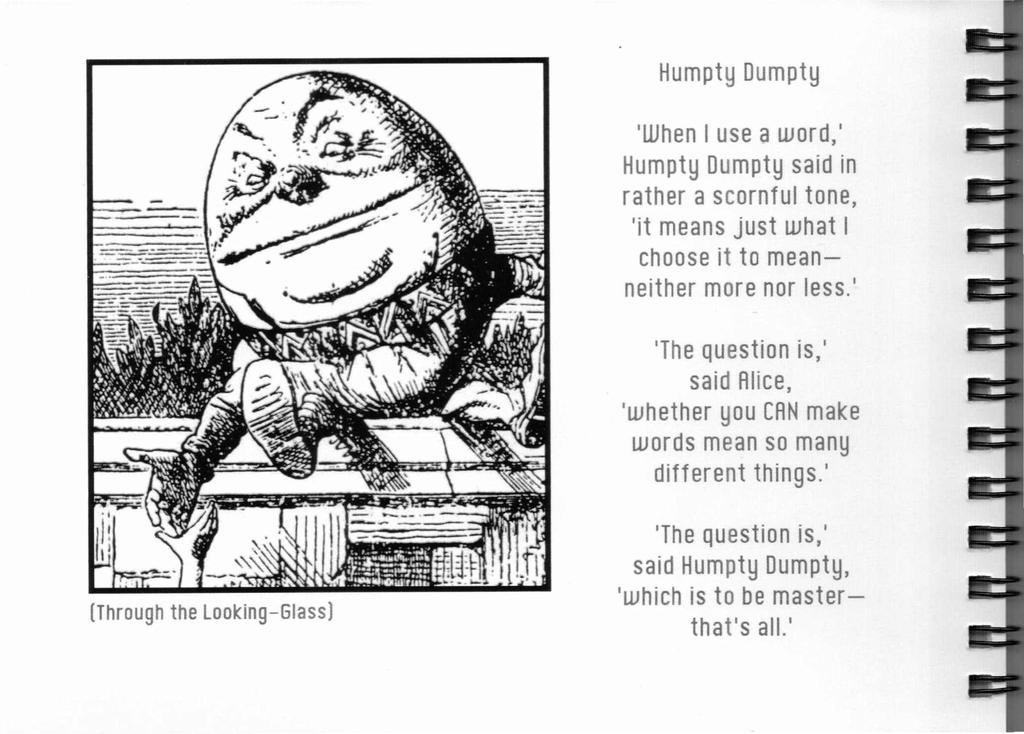 Humpty Dumpty 'When I use a word,' Humpty Dumpty said in rather a scornful tone, 'it means just what I choose it to meanneither more nor less,' 'The Question is,' said