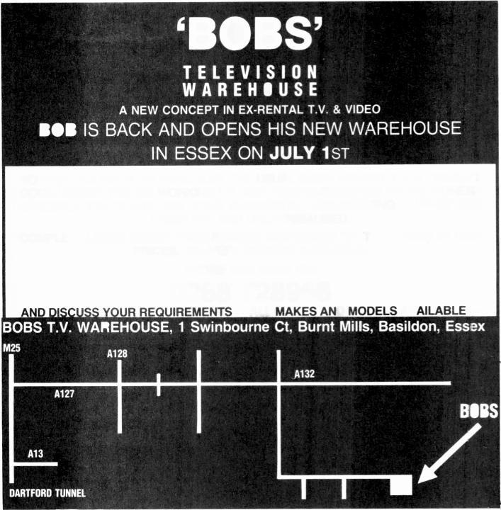 `BOBS' TELEVISION WAREHOUSE A NEW CONCEPT IN EX -RENTAL T.V.& VIDEO BOB IS BACK AND OPENS HIS NEW WAREHOUSE IN ESSEX ON JULY 1ST NO FREE HOLIDAYS OR WINE. JUST THE USUAL GOOD HONEST T.V. & VIDEO AT GOOD HONEST PRICES.