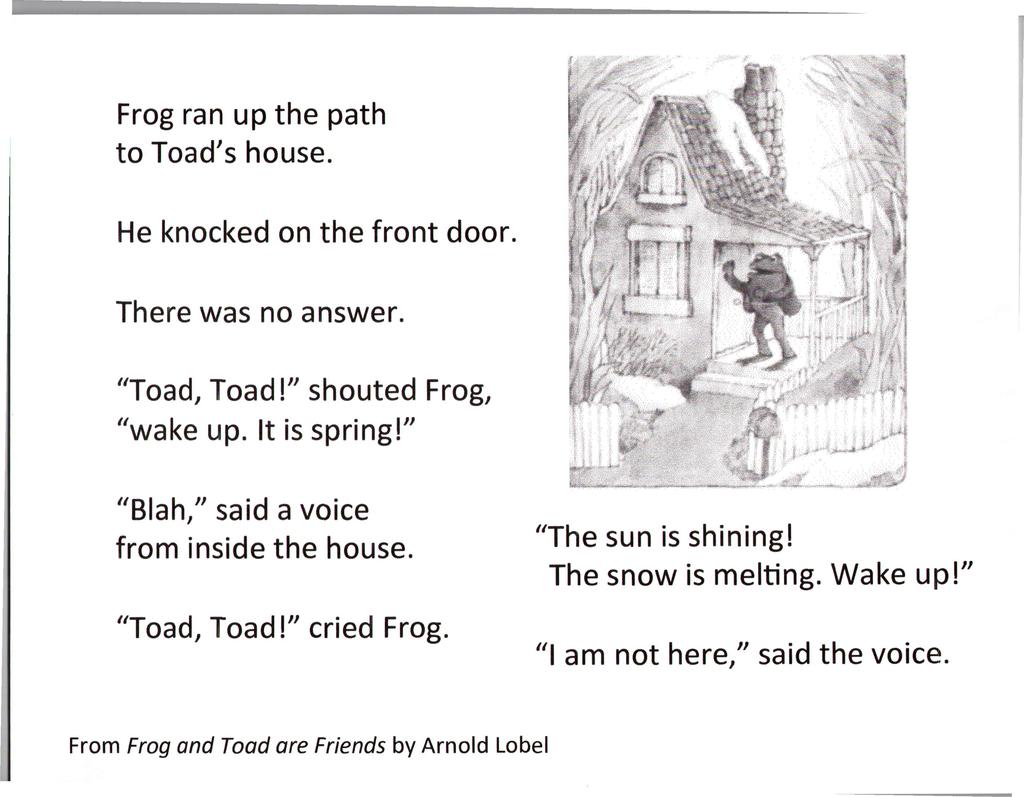 Frog ran up the path to Toad's house. He knocked on the front door. There was no answer. "Toad, Toad!" shouted Frog, "wake up. It is spring!