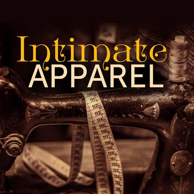Intimate Apparel July 25 August 16 by Lynn Nottage Directed by Josiah Davis In 1905, an African American seamstress supports herself by creating exquisite lingerie for wealthy Manhattan clients.