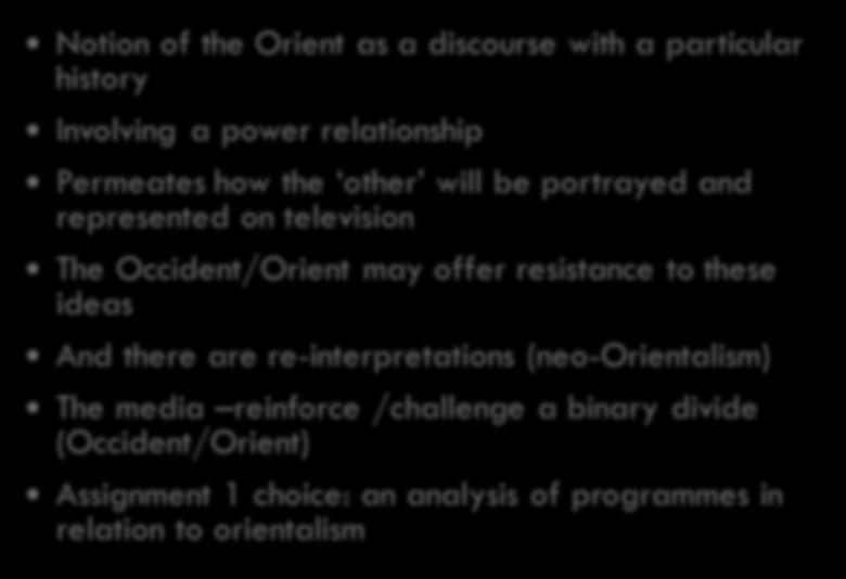 Summary of Key ideas Notion of the Orient as a discourse with a particular history Involving a power relationship Permeates how the other will be portrayed and represented on television The