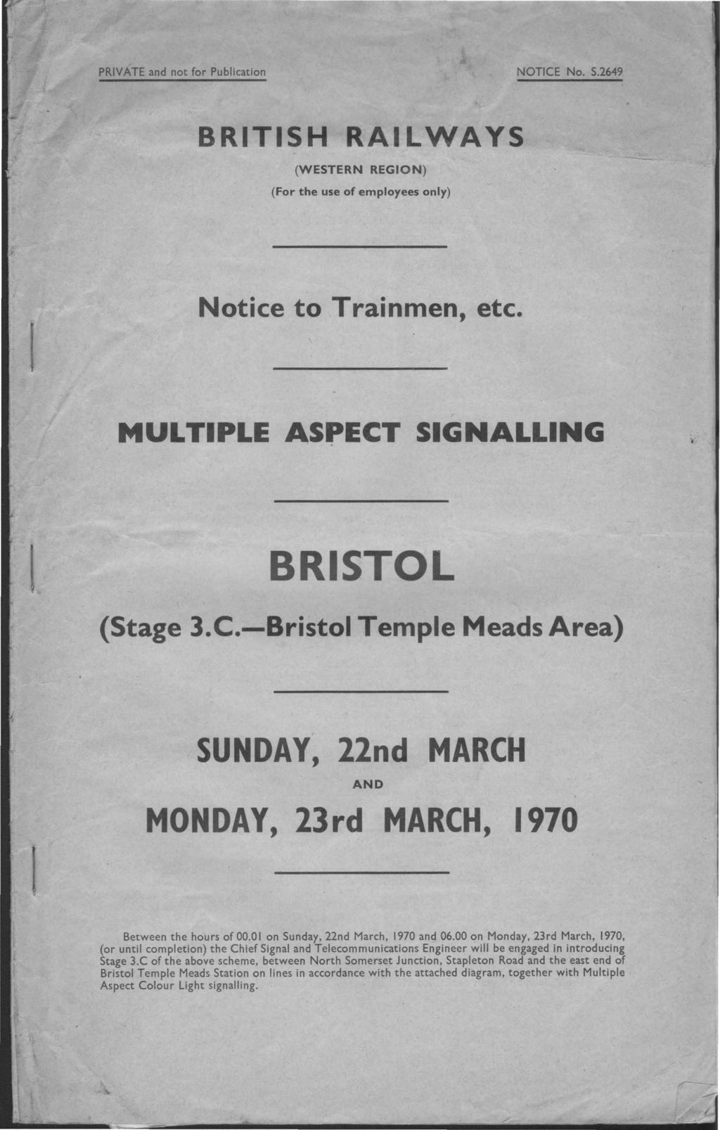 PRIVATE and not for Publication NOTICE No. S.2649 BRITISH RAILWAYS (WESTERN REGION) (For the use of employees only) Notice to Trainmen, etc. MULTIPLE ASPECT SIGNALLING BRISTOL (Stage 3.C.-Bristol Temple Meads Area) SUNDAY, 22nd MARCH AND MONDAY, 23rd MARCH, 1970 Between the hours of 00.