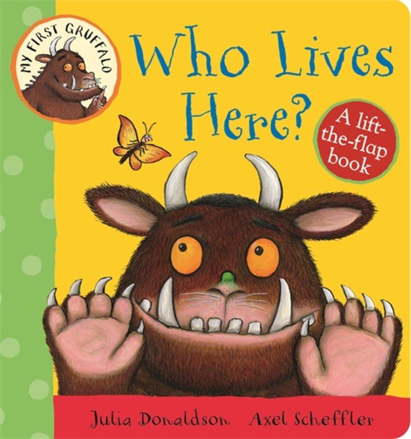 My First Gruffalo: Who Lives Here? Liftthe-Flap Book On Sale: Aug 28/15 7.45 x 7.22 10 pages 9781447282662 $12.99 board book Ages 0-5 years Fiction / General Who's that behind the tree?