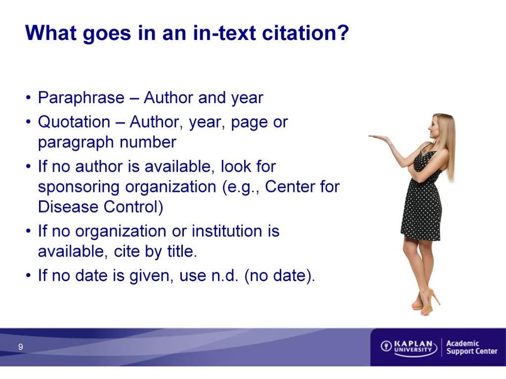 What goes in an in-text citation? Paraphrase Author and year Quotation Author, year, page or paragraph number If no author is available, look for sponsoring organization (e.g., Center for Disease Control) If no organization or institution is available, cite by title.