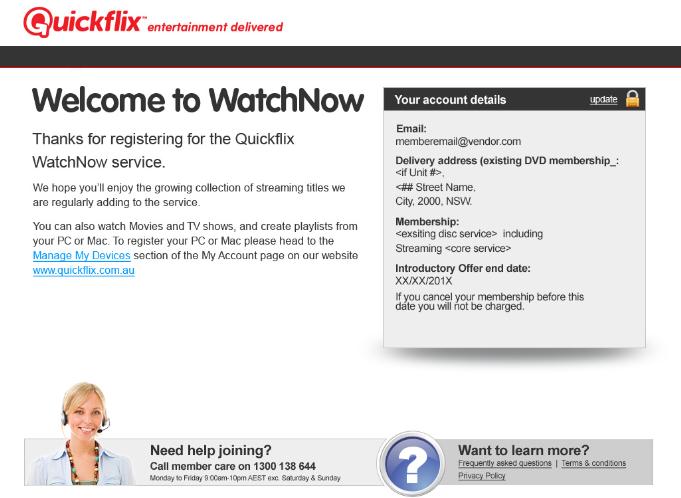 Your registration for Quickflix WatchNow service is complete; you will also receive a welcoming email in your inbox. To change details on your account head to www.quickflix.com.au, log in and go to My Account Existing Member: 1 Login Details a.