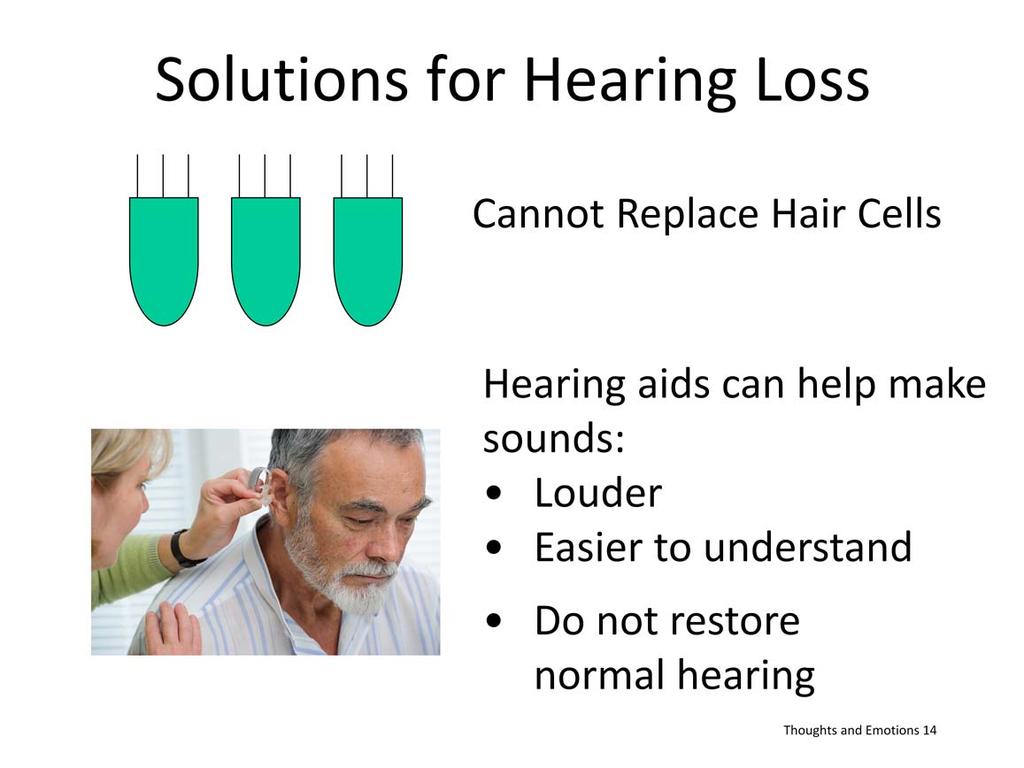 Currently we can t replace damaged or missing hair cells Can use hearing aids, which make sounds louder, thus more nerves are activated to send message to brain But